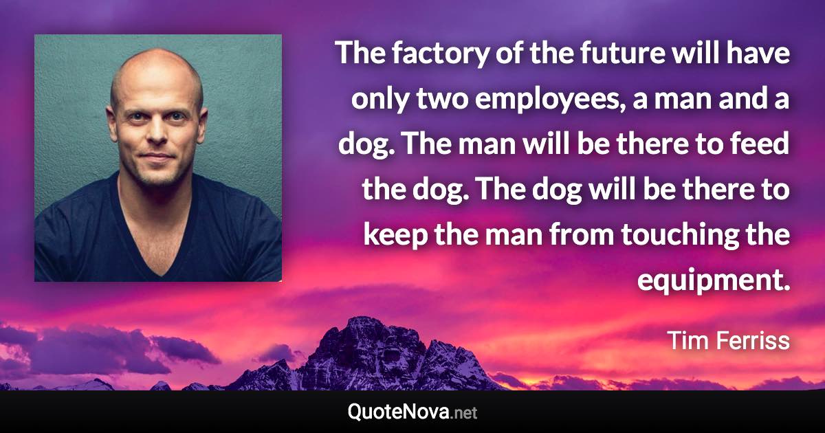 The factory of the future will have only two employees, a man and a dog. The man will be there to feed the dog. The dog will be there to keep the man from touching the equipment. - Tim Ferriss quote