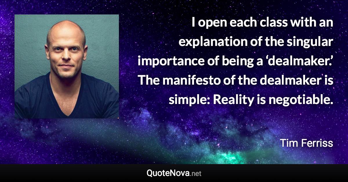 I open each class with an explanation of the singular importance of being a ‘dealmaker.’ The manifesto of the dealmaker is simple: Reality is negotiable. - Tim Ferriss quote