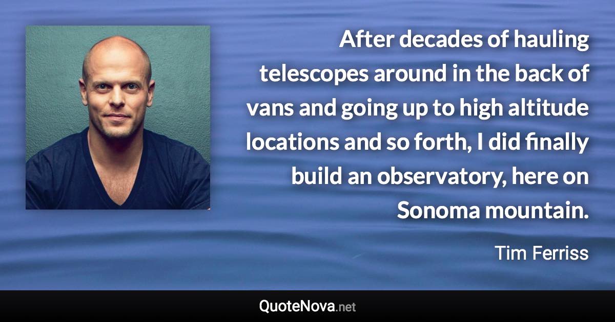 After decades of hauling telescopes around in the back of vans and going up to high altitude locations and so forth, I did finally build an observatory, here on Sonoma mountain. - Tim Ferriss quote