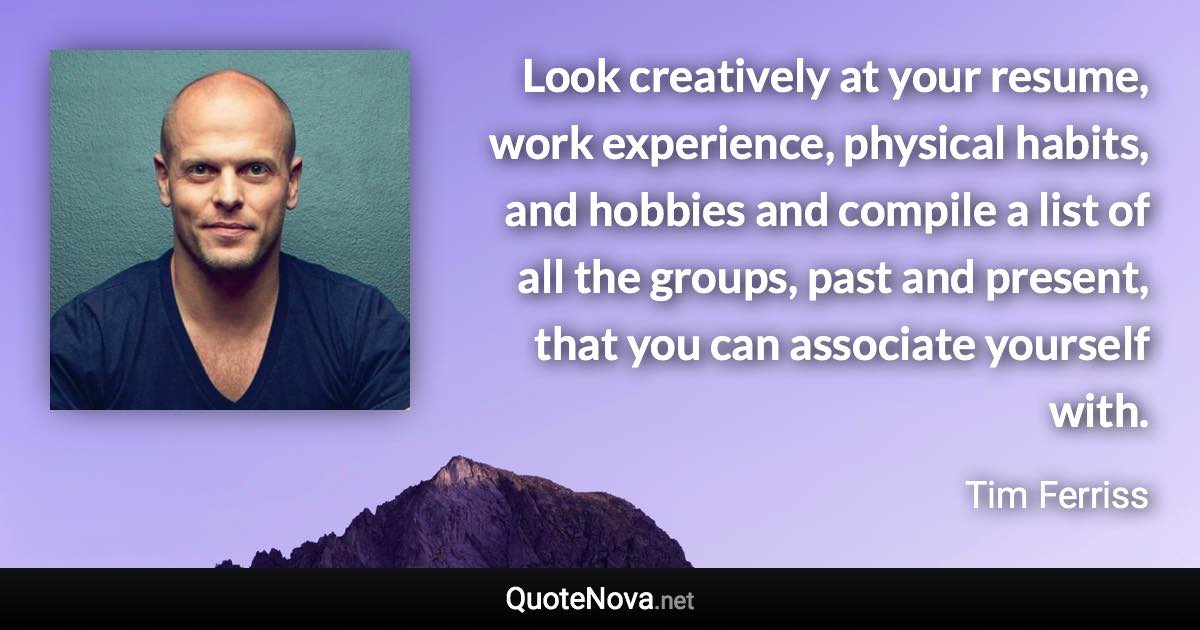 Look creatively at your resume, work experience, physical habits, and hobbies and compile a list of all the groups, past and present, that you can associate yourself with. - Tim Ferriss quote