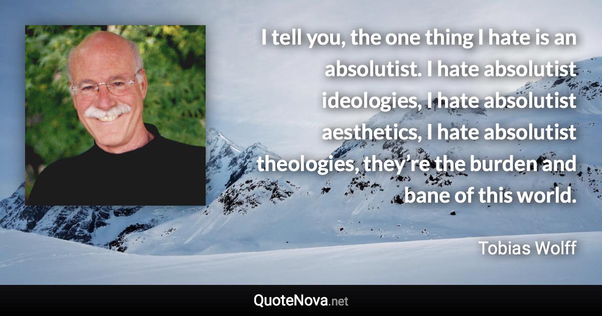 I tell you, the one thing I hate is an absolutist. I hate absolutist ideologies, I hate absolutist aesthetics, I hate absolutist theologies, they’re the burden and bane of this world. - Tobias Wolff quote