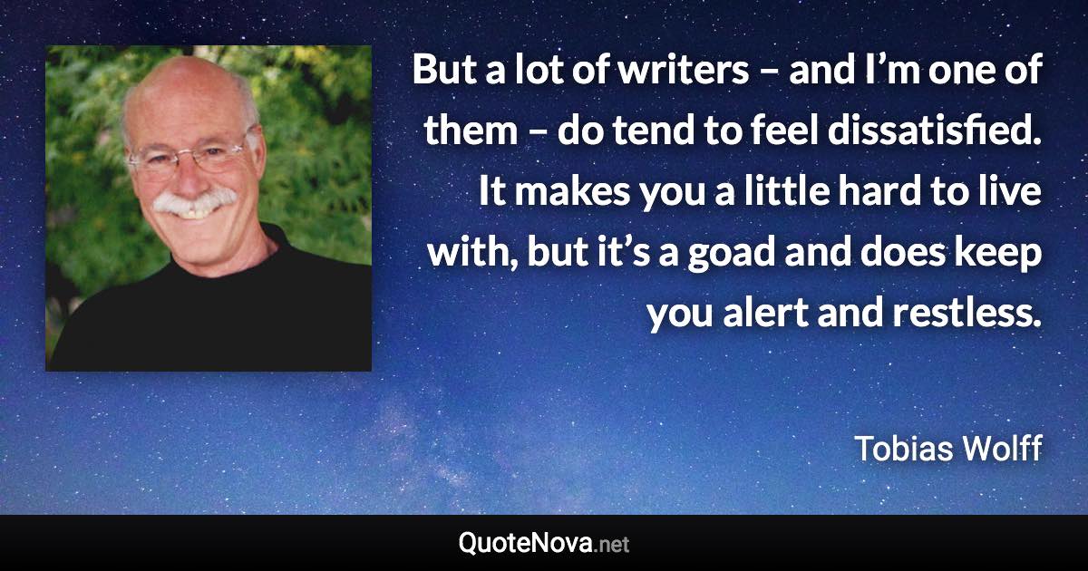 But a lot of writers – and I’m one of them – do tend to feel dissatisfied. It makes you a little hard to live with, but it’s a goad and does keep you alert and restless. - Tobias Wolff quote
