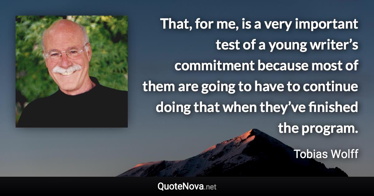 That, for me, is a very important test of a young writer’s commitment because most of them are going to have to continue doing that when they’ve finished the program. - Tobias Wolff quote