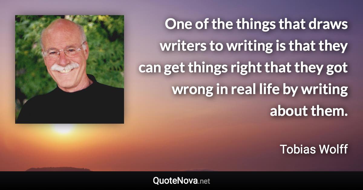 One of the things that draws writers to writing is that they can get things right that they got wrong in real life by writing about them. - Tobias Wolff quote