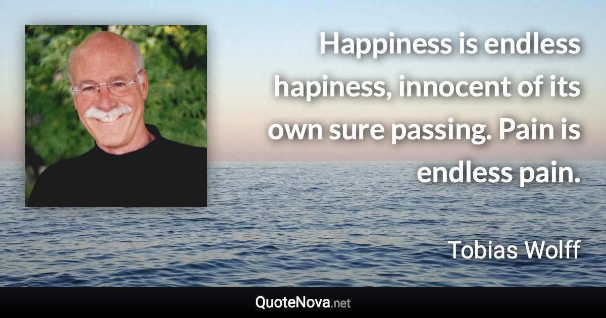Happiness is endless hapiness, innocent of its own sure passing. Pain is endless pain. - Tobias Wolff quote