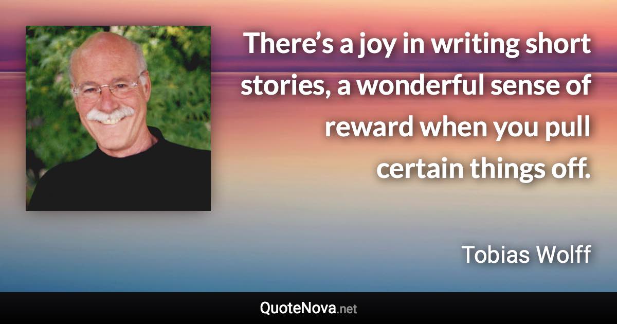 There’s a joy in writing short stories, a wonderful sense of reward when you pull certain things off. - Tobias Wolff quote