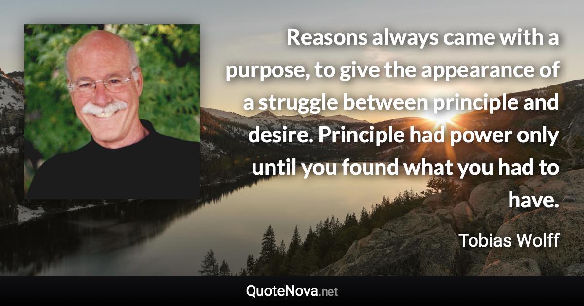 Reasons always came with a purpose, to give the appearance of a struggle between principle and desire. Principle had power only until you found what you had to have. - Tobias Wolff quote