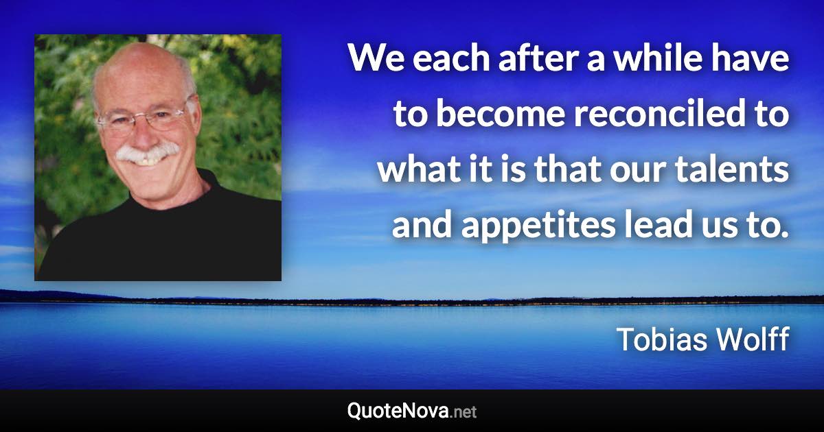 We each after a while have to become reconciled to what it is that our talents and appetites lead us to. - Tobias Wolff quote