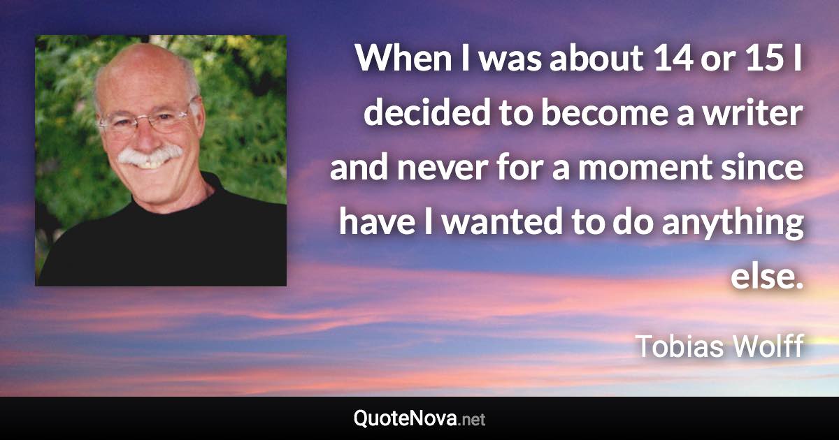 When I was about 14 or 15 I decided to become a writer and never for a moment since have I wanted to do anything else. - Tobias Wolff quote