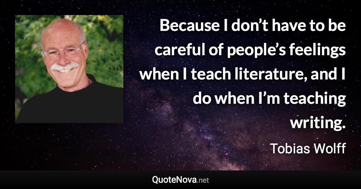 Because I don’t have to be careful of people’s feelings when I teach literature, and I do when I’m teaching writing. - Tobias Wolff quote