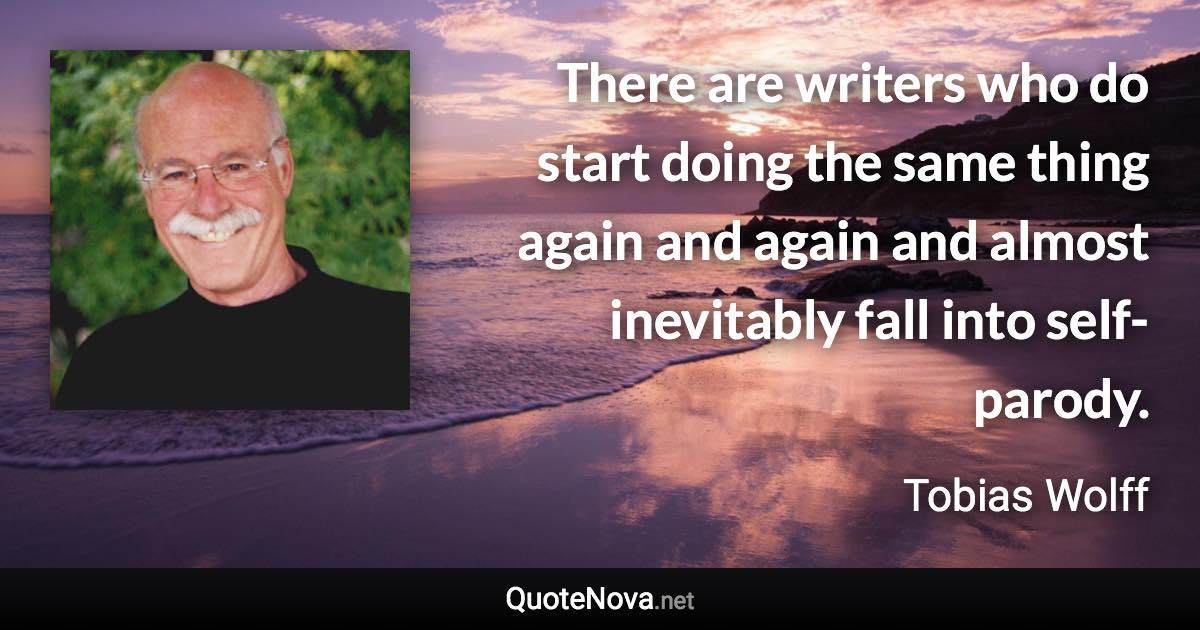 There are writers who do start doing the same thing again and again and almost inevitably fall into self-parody. - Tobias Wolff quote