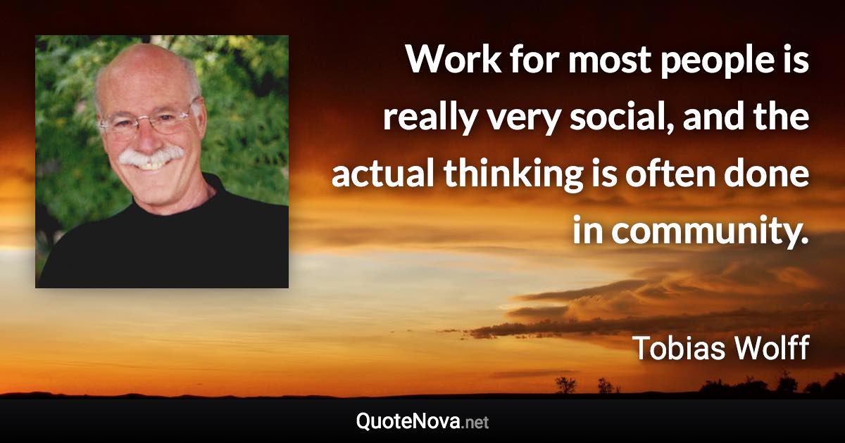 Work for most people is really very social, and the actual thinking is often done in community. - Tobias Wolff quote