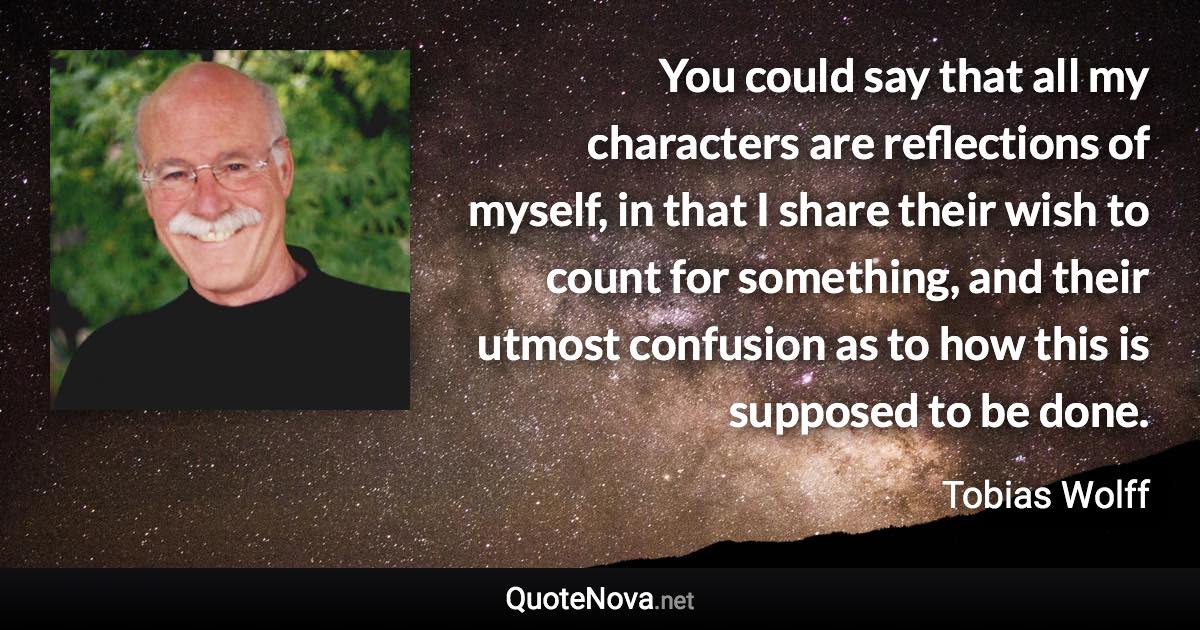 You could say that all my characters are reflections of myself, in that I share their wish to count for something, and their utmost confusion as to how this is supposed to be done. - Tobias Wolff quote