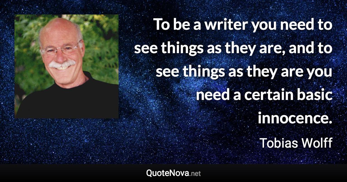 To be a writer you need to see things as they are, and to see things as they are you need a certain basic innocence. - Tobias Wolff quote