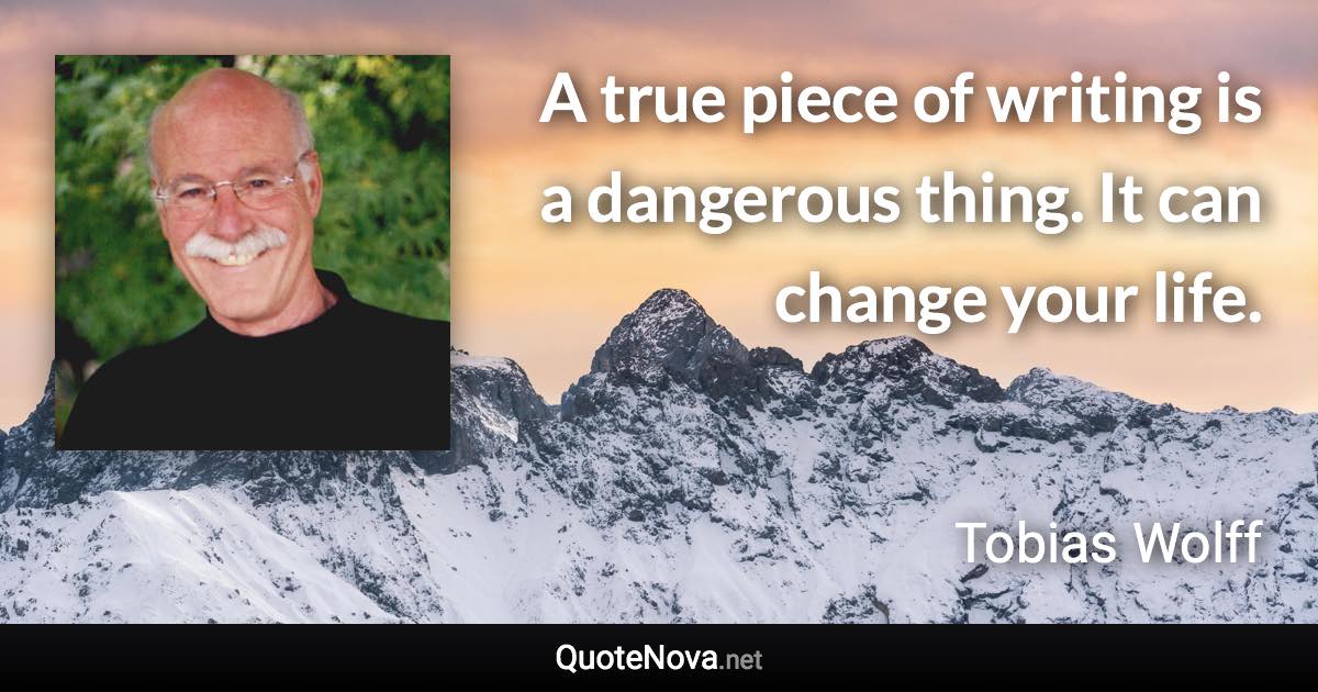 A true piece of writing is a dangerous thing. It can change your life. - Tobias Wolff quote