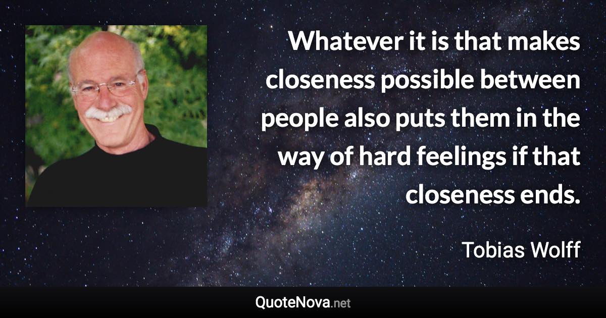 Whatever it is that makes closeness possible between people also puts them in the way of hard feelings if that closeness ends. - Tobias Wolff quote