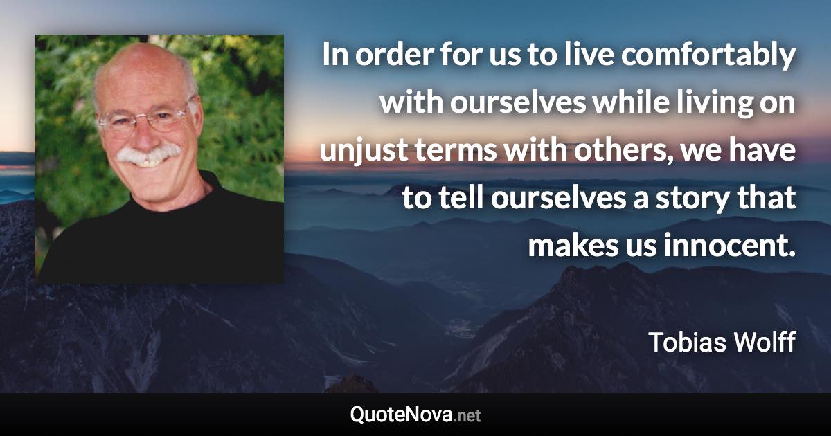 In order for us to live comfortably with ourselves while living on unjust terms with others, we have to tell ourselves a story that makes us innocent. - Tobias Wolff quote
