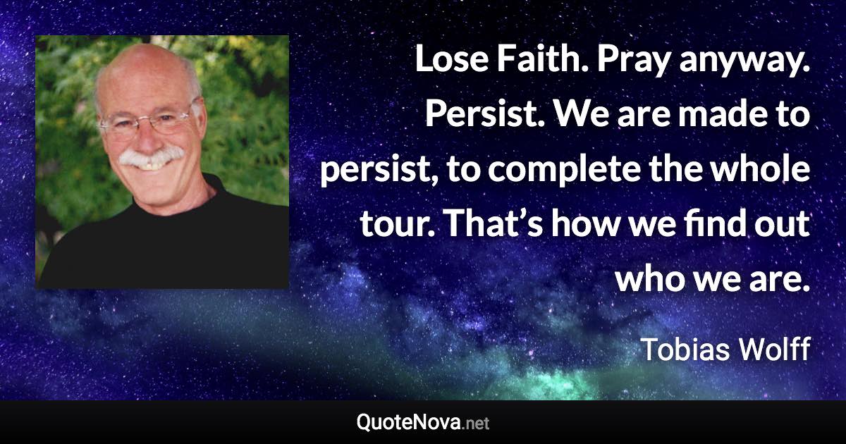 Lose Faith. Pray anyway. Persist. We are made to persist, to complete the whole tour. That’s how we find out who we are. - Tobias Wolff quote