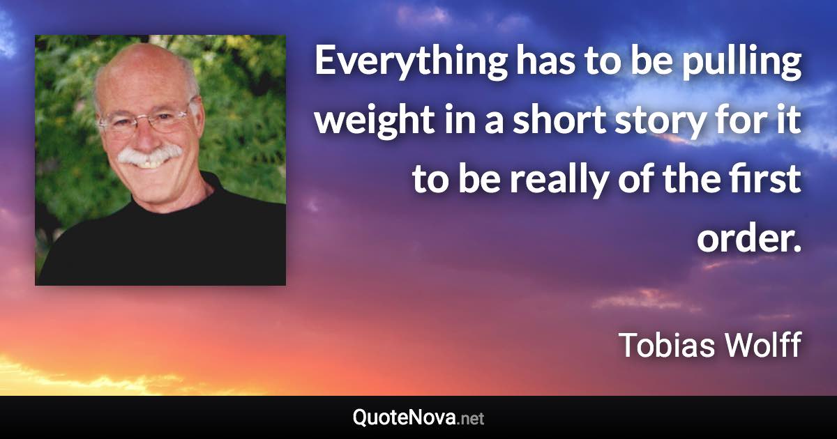 Everything has to be pulling weight in a short story for it to be really of the first order. - Tobias Wolff quote