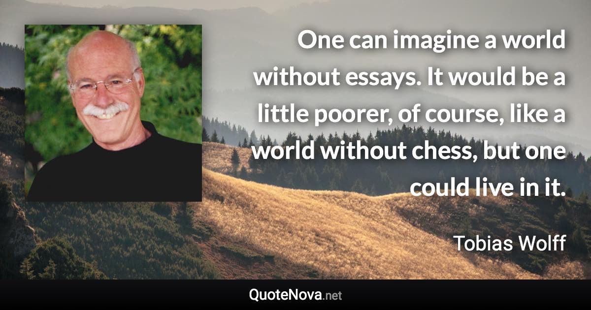 One can imagine a world without essays. It would be a little poorer, of course, like a world without chess, but one could live in it. - Tobias Wolff quote