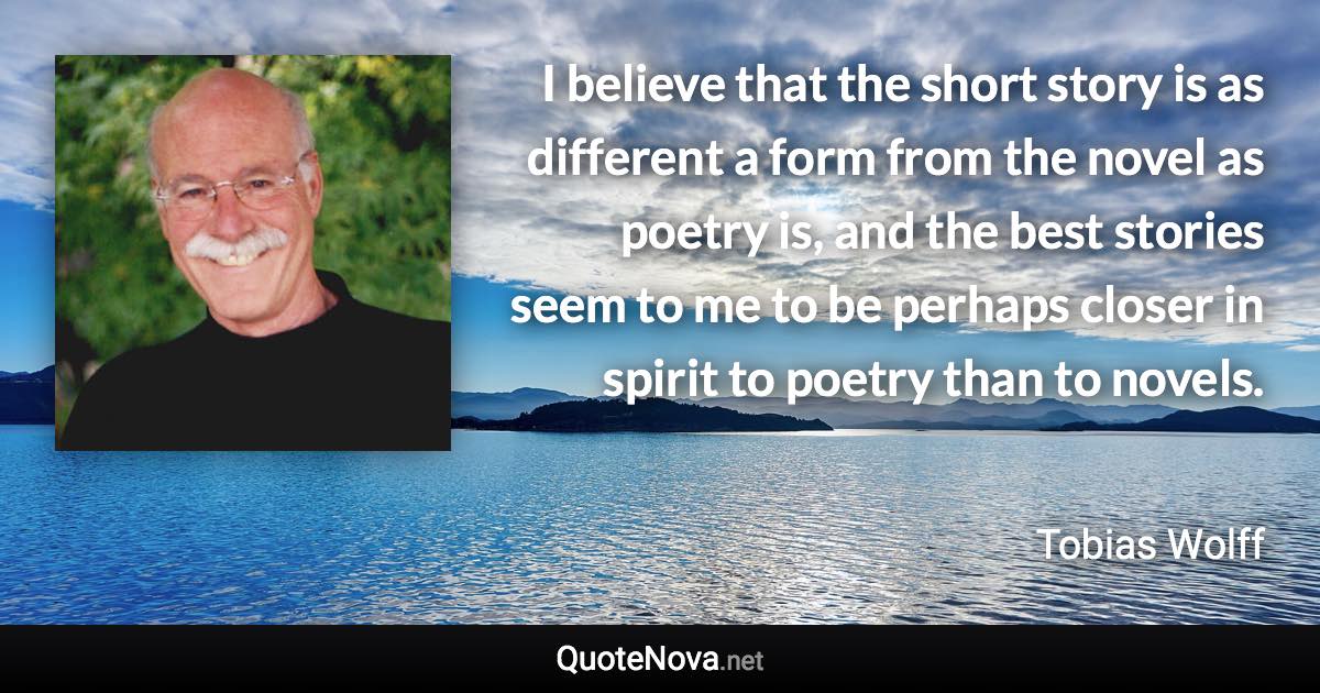 I believe that the short story is as different a form from the novel as poetry is, and the best stories seem to me to be perhaps closer in spirit to poetry than to novels. - Tobias Wolff quote