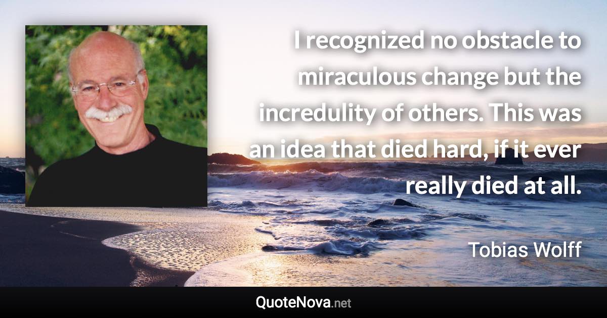 I recognized no obstacle to miraculous change but the incredulity of others. This was an idea that died hard, if it ever really died at all. - Tobias Wolff quote