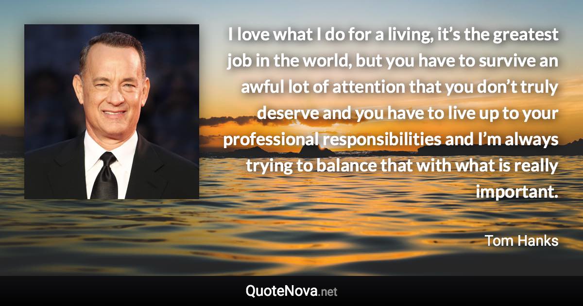 I love what I do for a living, it’s the greatest job in the world, but you have to survive an awful lot of attention that you don’t truly deserve and you have to live up to your professional responsibilities and I’m always trying to balance that with what is really important. - Tom Hanks quote