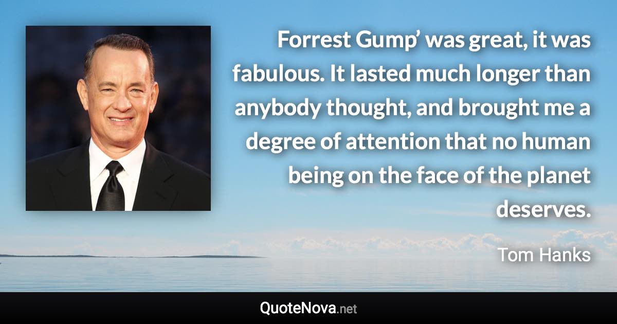 Forrest Gump’ was great, it was fabulous. It lasted much longer than anybody thought, and brought me a degree of attention that no human being on the face of the planet deserves. - Tom Hanks quote