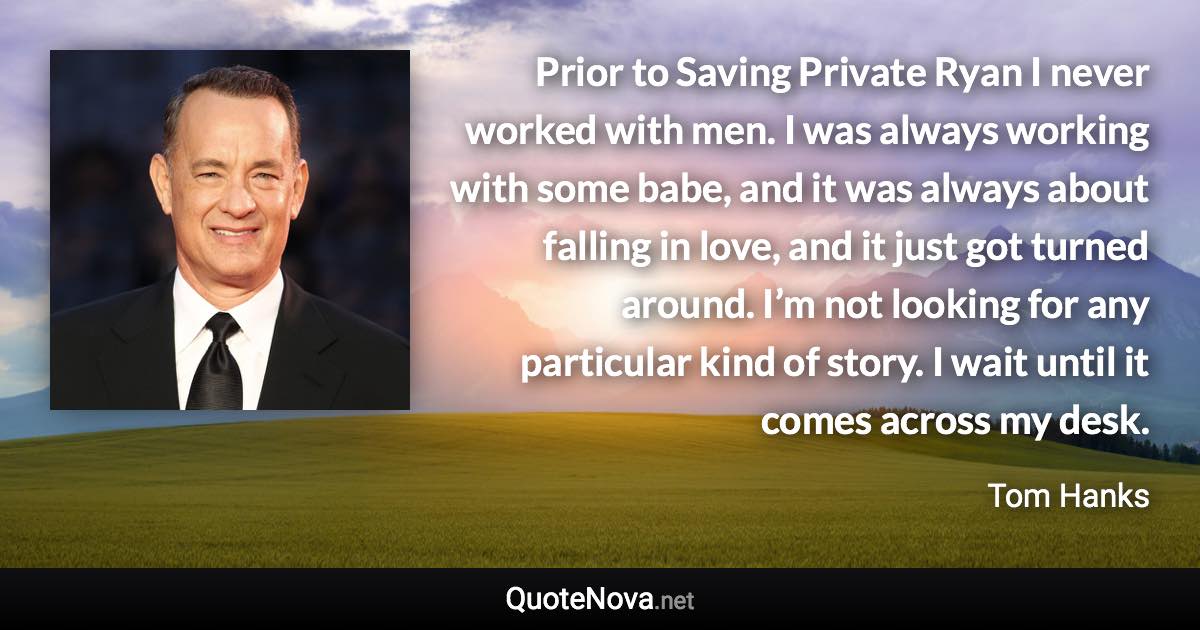 Prior to Saving Private Ryan I never worked with men. I was always working with some babe, and it was always about falling in love, and it just got turned around. I’m not looking for any particular kind of story. I wait until it comes across my desk. - Tom Hanks quote