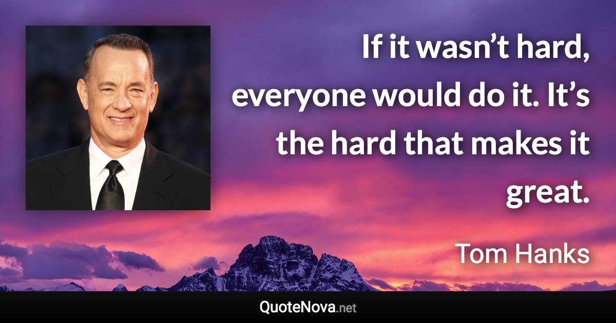 If it wasn’t hard, everyone would do it. It’s the hard that makes it great. - Tom Hanks quote