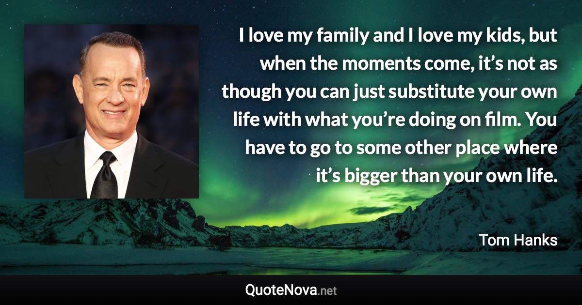 I love my family and I love my kids, but when the moments come, it’s not as though you can just substitute your own life with what you’re doing on film. You have to go to some other place where it’s bigger than your own life. - Tom Hanks quote