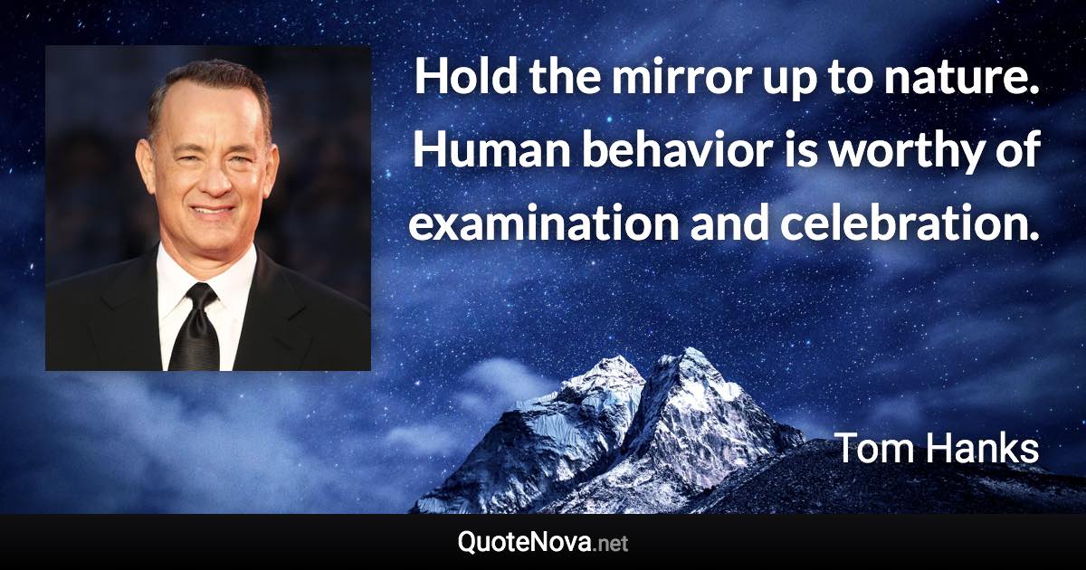 Hold the mirror up to nature. Human behavior is worthy of examination and celebration. - Tom Hanks quote