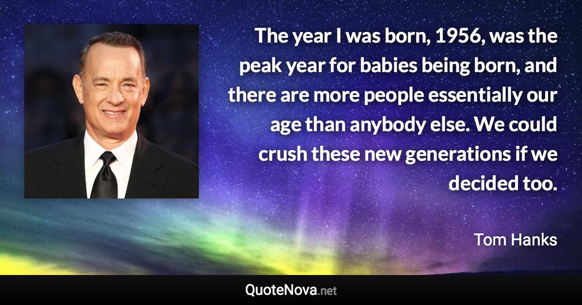 The year I was born, 1956, was the peak year for babies being born, and there are more people essentially our age than anybody else. We could crush these new generations if we decided too. - Tom Hanks quote