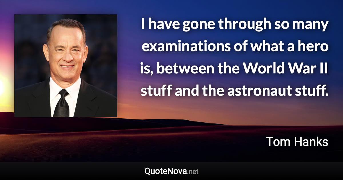 I have gone through so many examinations of what a hero is, between the World War II stuff and the astronaut stuff. - Tom Hanks quote