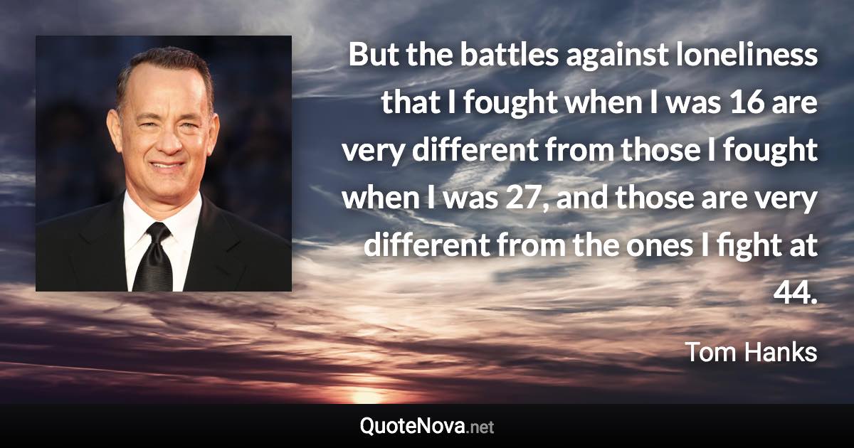 But the battles against loneliness that I fought when I was 16 are very different from those I fought when I was 27, and those are very different from the ones I fight at 44. - Tom Hanks quote