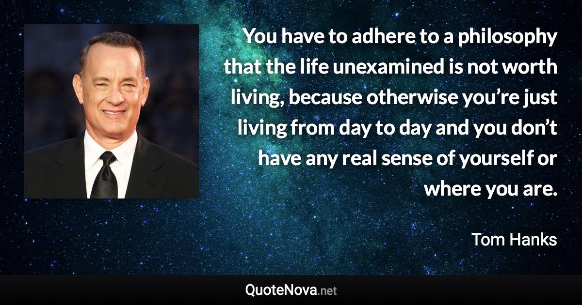 You have to adhere to a philosophy that the life unexamined is not worth living, because otherwise you’re just living from day to day and you don’t have any real sense of yourself or where you are. - Tom Hanks quote