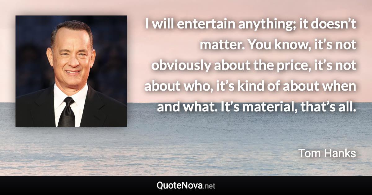 I will entertain anything; it doesn’t matter. You know, it’s not obviously about the price, it’s not about who, it’s kind of about when and what. It’s material, that’s all. - Tom Hanks quote