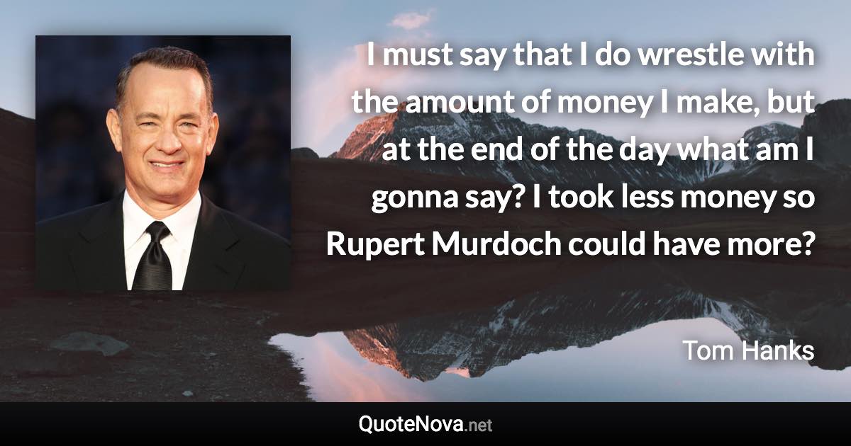 I must say that I do wrestle with the amount of money I make, but at the end of the day what am I gonna say? I took less money so Rupert Murdoch could have more? - Tom Hanks quote