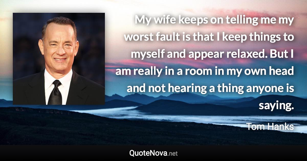 My wife keeps on telling me my worst fault is that I keep things to myself and appear relaxed. But I am really in a room in my own head and not hearing a thing anyone is saying. - Tom Hanks quote