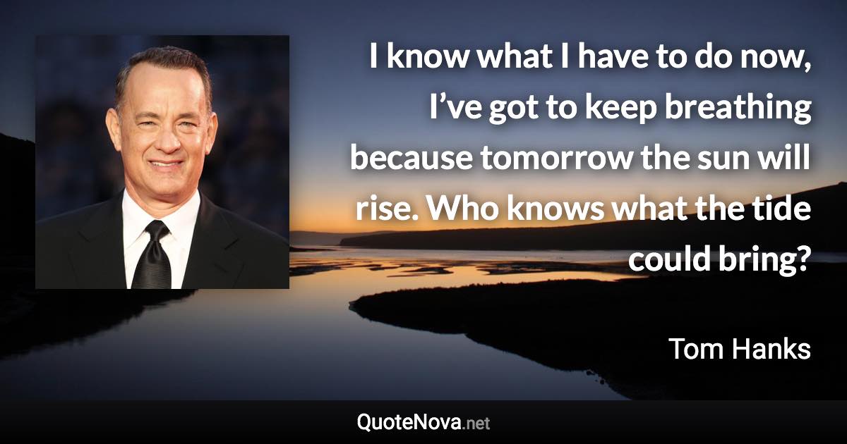 I know what I have to do now, I’ve got to keep breathing because tomorrow the sun will rise. Who knows what the tide could bring? - Tom Hanks quote