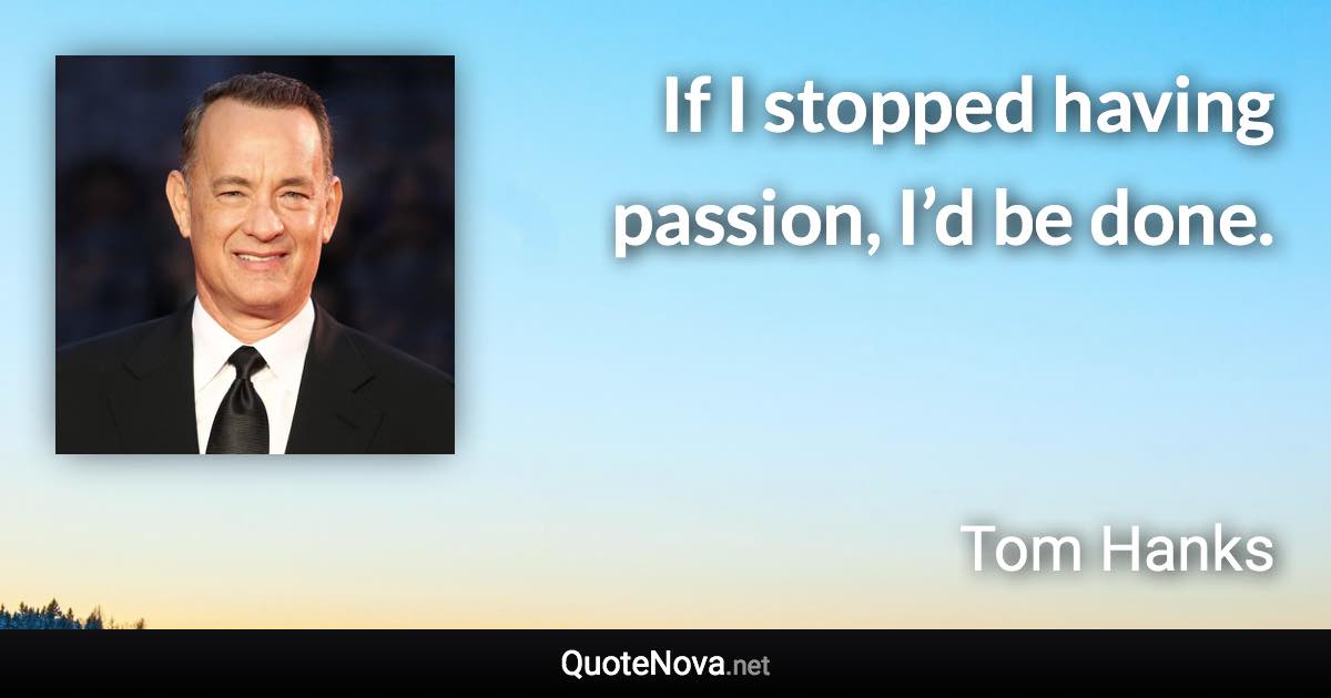 If I stopped having passion, I’d be done. - Tom Hanks quote