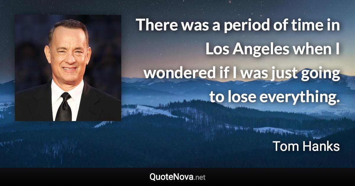 There was a period of time in Los Angeles when I wondered if I was just going to lose everything. - Tom Hanks quote