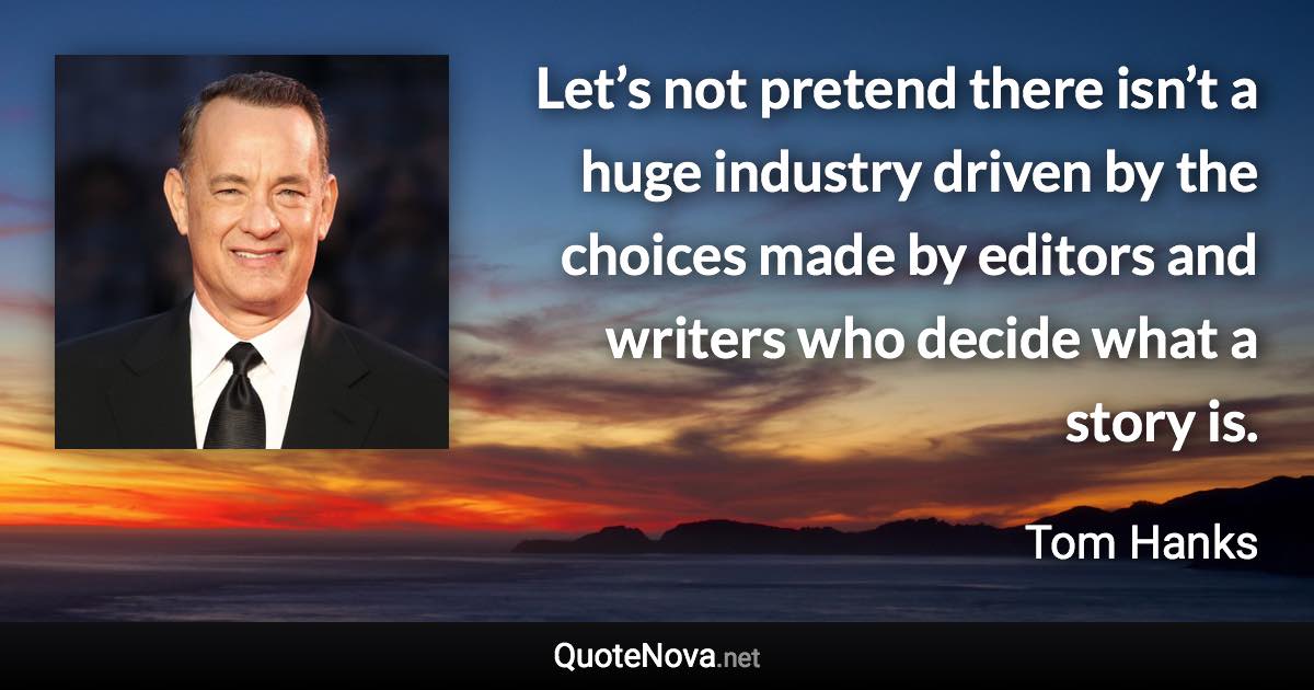 Let’s not pretend there isn’t a huge industry driven by the choices made by editors and writers who decide what a story is. - Tom Hanks quote