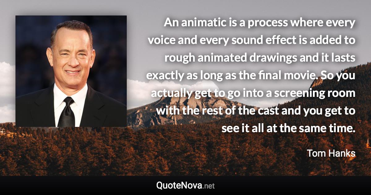 An animatic is a process where every voice and every sound effect is added to rough animated drawings and it lasts exactly as long as the final movie. So you actually get to go into a screening room with the rest of the cast and you get to see it all at the same time. - Tom Hanks quote