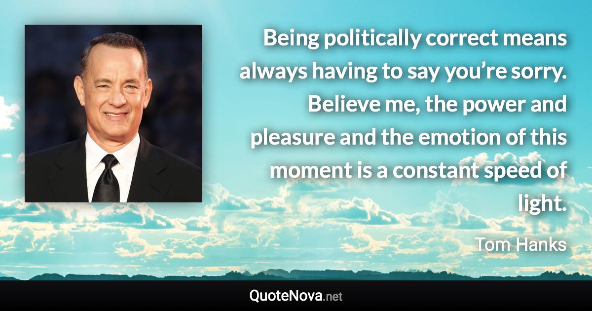 Being politically correct means always having to say you’re sorry. Believe me, the power and pleasure and the emotion of this moment is a constant speed of light. - Tom Hanks quote