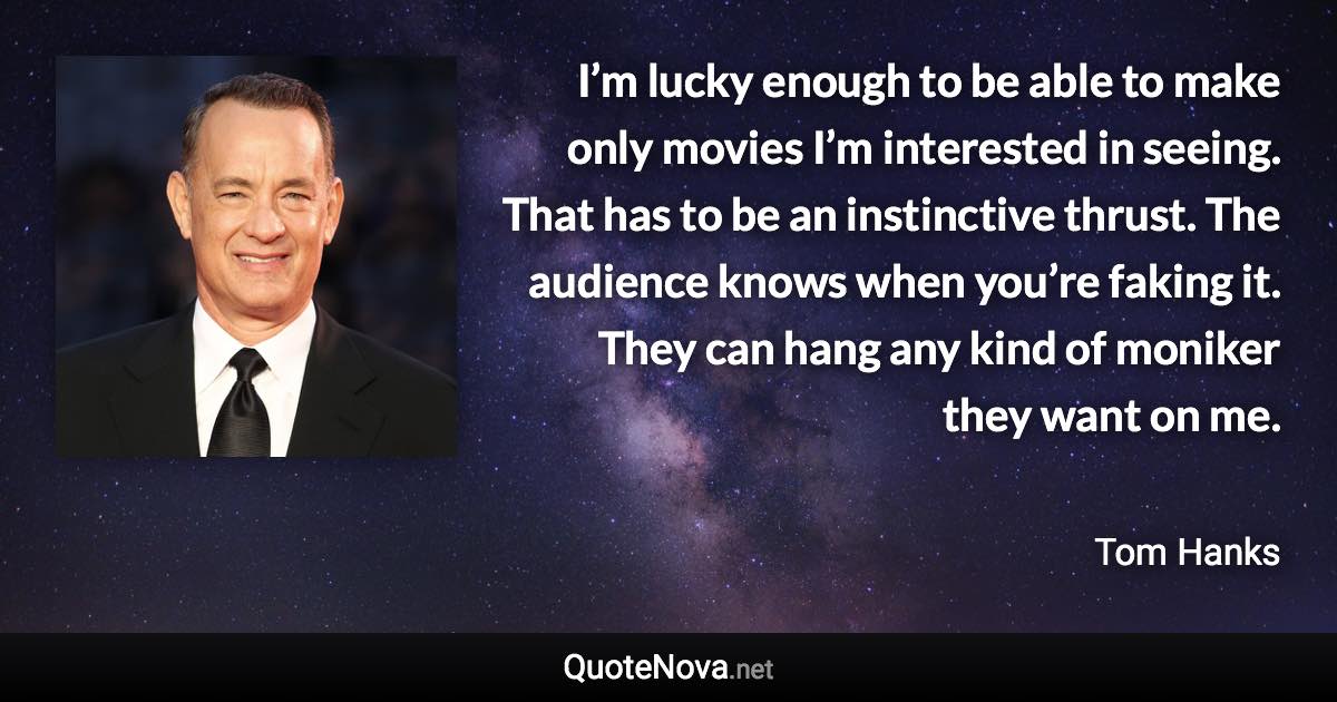 I’m lucky enough to be able to make only movies I’m interested in seeing. That has to be an instinctive thrust. The audience knows when you’re faking it. They can hang any kind of moniker they want on me. - Tom Hanks quote