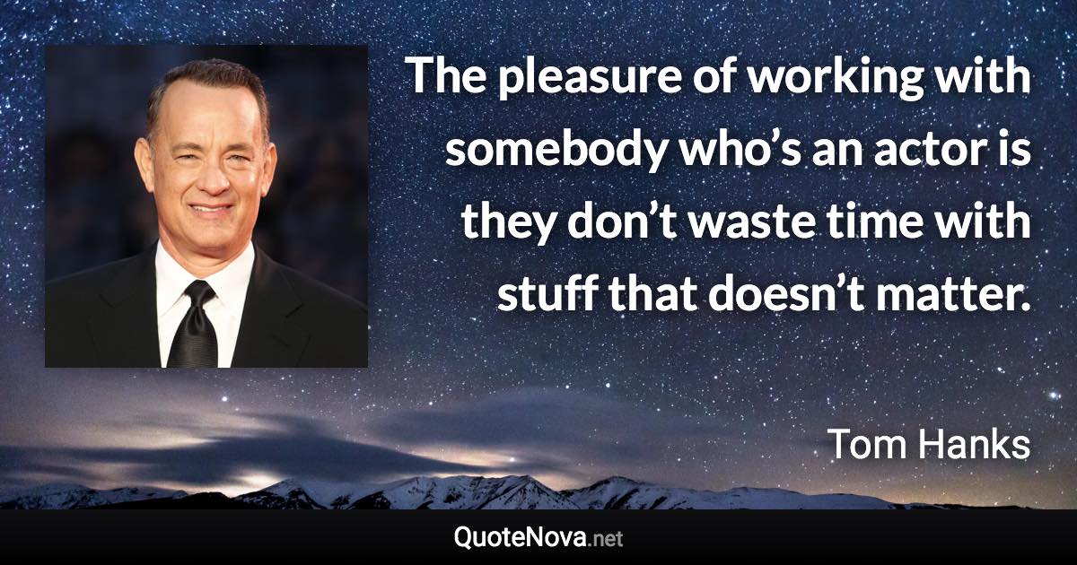 The pleasure of working with somebody who’s an actor is they don’t waste time with stuff that doesn’t matter. - Tom Hanks quote