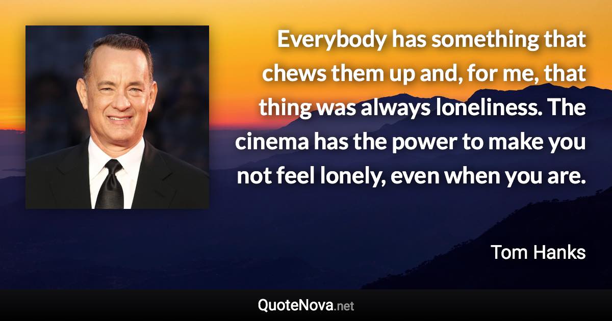 Everybody has something that chews them up and, for me, that thing was always loneliness. The cinema has the power to make you not feel lonely, even when you are. - Tom Hanks quote
