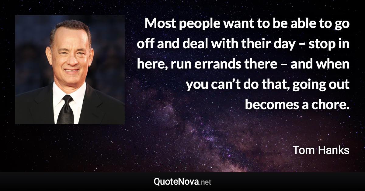 Most people want to be able to go off and deal with their day – stop in here, run errands there – and when you can’t do that, going out becomes a chore. - Tom Hanks quote