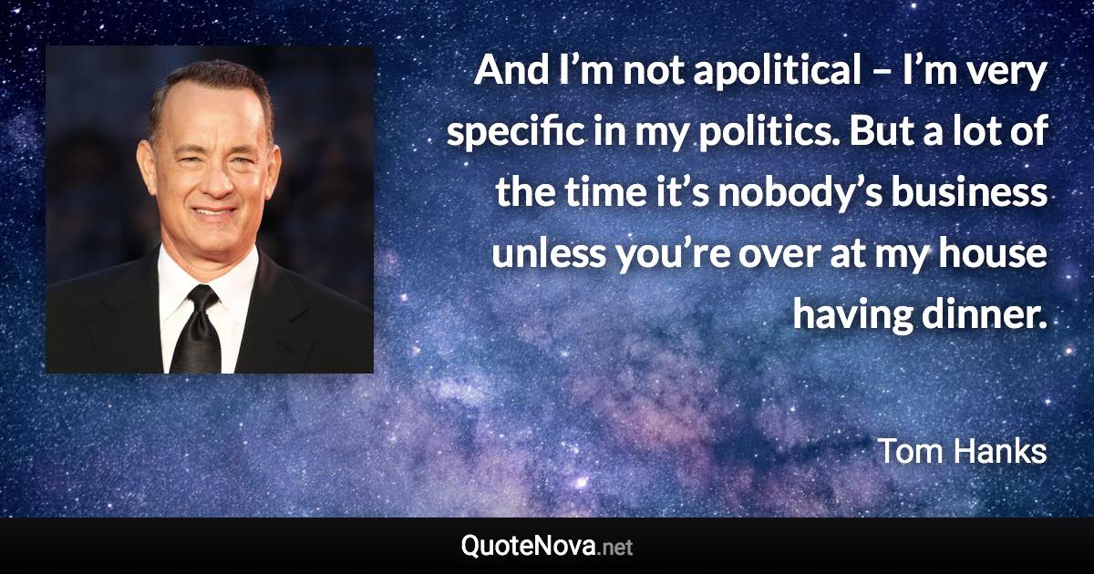 And I’m not apolitical – I’m very specific in my politics. But a lot of the time it’s nobody’s business unless you’re over at my house having dinner. - Tom Hanks quote